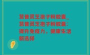 慧普灵芝孢子粉胶囊_慧普灵芝孢子粉胶囊：提升免疫力，健康生活新选择