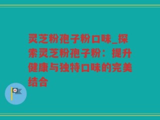 灵芝粉孢子粉口味_探索灵芝粉孢子粉：提升健康与独特口味的完美结合