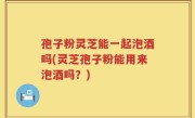 孢子粉灵芝能一起泡酒吗(灵芝孢子粉能用来泡酒吗？)