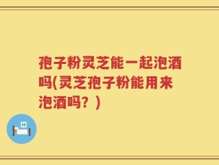 孢子粉灵芝能一起泡酒吗(灵芝孢子粉能用来泡酒吗？)