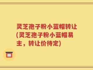 灵芝孢子粉小蓝帽转让(灵芝孢子粉小蓝帽易主，转让价待定)