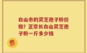 白山市的灵芝孢子粉价格？正宗长白山灵芝孢子粉一斤多少钱