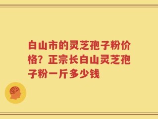 白山市的灵芝孢子粉价格？正宗长白山灵芝孢子粉一斤多少钱
