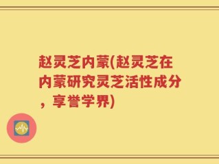 赵灵芝内蒙(赵灵芝在内蒙研究灵芝活性成分，享誉学界)
