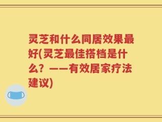 灵芝和什么同居效果最好(灵芝最佳搭档是什么？——有效居家疗法建议)