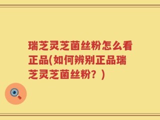 瑞芝灵芝菌丝粉怎么看正品(如何辨别正品瑞芝灵芝菌丝粉？)