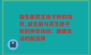 益生菌灵芝孢子粉的功效_益生菌与灵芝孢子粉的神奇功效：健康生活的新选择