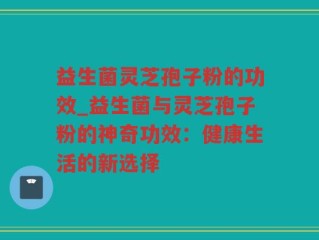 益生菌灵芝孢子粉的功效_益生菌与灵芝孢子粉的神奇功效：健康生活的新选择