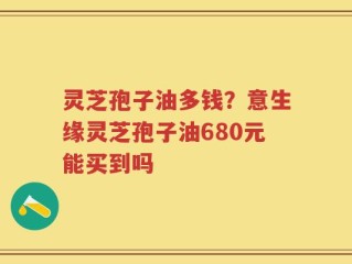 灵芝孢子油多钱？意生缘灵芝孢子油680元能买到吗