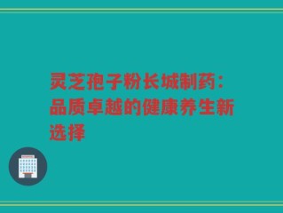 灵芝孢子粉长城制药：品质卓越的健康养生新选择
