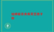 姑娘能否食用灵芝孢子粉