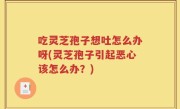 吃灵芝孢子想吐怎么办呀(灵芝孢子引起恶心该怎么办？)