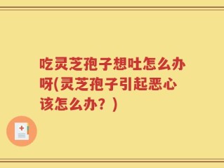 吃灵芝孢子想吐怎么办呀(灵芝孢子引起恶心该怎么办？)
