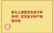 雷允上破壁灵芝孢子粉贵吗？灵芝孢子粉产地排行榜