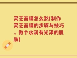 灵芝面膜怎么熬(制作灵芝面膜的步骤与技巧，做个水润有光泽的肌肤)