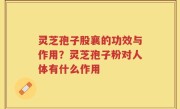 灵芝孢子股襄的功效与作用？灵芝孢子粉对人体有什么作用