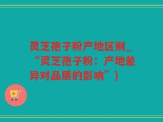 灵芝孢子粉产地区别_“灵芝孢子粉：产地差异对品质的影响”)
