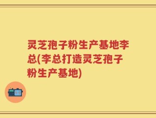 灵芝孢子粉生产基地李总(李总打造灵芝孢子粉生产基地)
