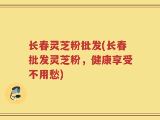 长春灵芝粉批发(长春批发灵芝粉，健康享受不用愁)