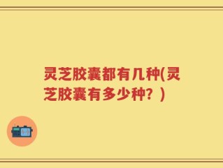 灵芝胶囊都有几种(灵芝胶囊有多少种？)