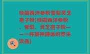 桂圆西洋参粉雪梨灵芝孢子粉(桂圆西洋参粉、雪梨、灵芝孢子粉——一杯提神健体的养生饮品)