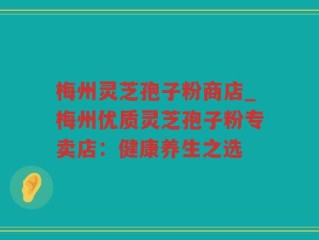梅州灵芝孢子粉商店_梅州优质灵芝孢子粉专卖店：健康养生之选