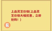 上品灵芝价格(上品灵芝价格大幅优惠，立即抢购！)