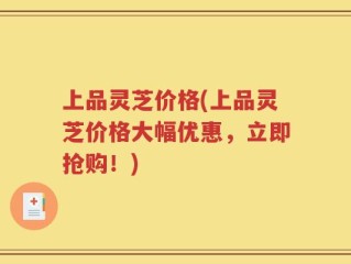 上品灵芝价格(上品灵芝价格大幅优惠，立即抢购！)