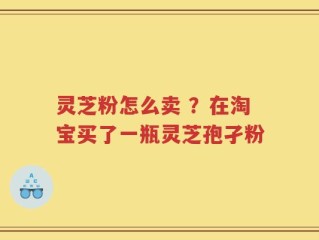 灵芝粉怎么卖 ？在淘宝买了一瓶灵芝孢孑粉