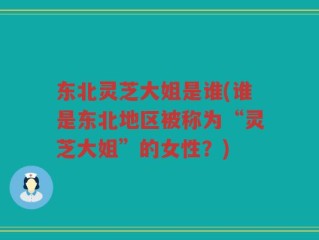 东北灵芝大姐是谁(谁是东北地区被称为“灵芝大姐”的女性？)