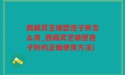 西藏灵芝破壁孢子粉怎么用_西藏灵芝破壁孢子粉的正确使用方法)