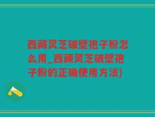 西藏灵芝破壁孢子粉怎么用_西藏灵芝破壁孢子粉的正确使用方法)