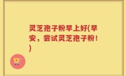 灵芝孢子粉早上好(早安，尝试灵芝孢子粉！)