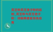 灵芝粉灵芝孢子粉的区别_灵芝粉与灵芝孢子粉：详解两者差异及应用
