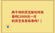 两千块的灵芝能吃吗有毒吗(2000元一斤的灵芝食用有毒吗？)