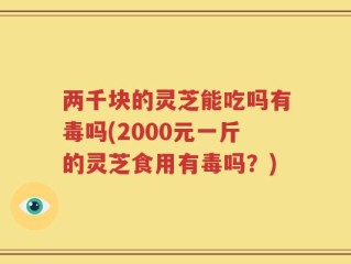 两千块的灵芝能吃吗有毒吗(2000元一斤的灵芝食用有毒吗？)