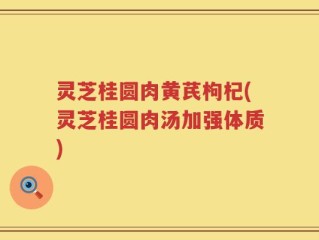 灵芝桂圆肉黄芪枸杞(灵芝桂圆肉汤加强体质)
