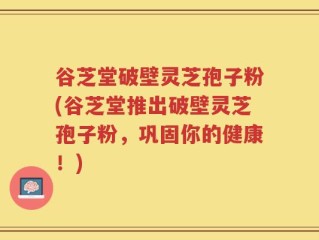 谷芝堂破壁灵芝孢子粉(谷芝堂推出破壁灵芝孢子粉，巩固你的健康！)