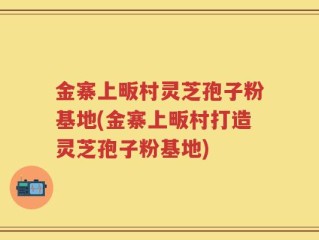 金寨上畈村灵芝孢子粉基地(金寨上畈村打造灵芝孢子粉基地)
