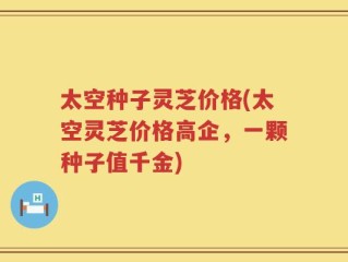 太空种子灵芝价格(太空灵芝价格高企，一颗种子值千金)