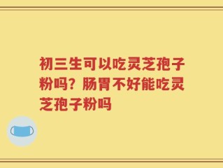 初三生可以吃灵芝孢子粉吗？肠胃不好能吃灵芝孢子粉吗