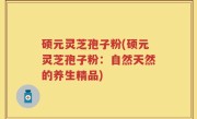 硕元灵芝孢子粉(硕元灵芝孢子粉：自然天然的养生精品)