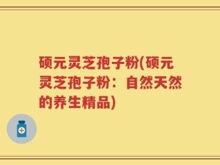 硕元灵芝孢子粉(硕元灵芝孢子粉：自然天然的养生精品)