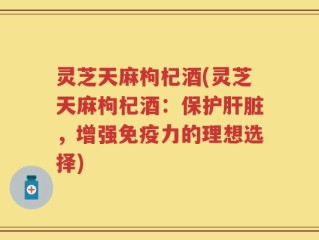灵芝天麻枸杞酒(灵芝天麻枸杞酒：保护肝脏，增强免疫力的理想选择)