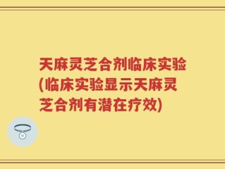 天麻灵芝合剂临床实验(临床实验显示天麻灵芝合剂有潜在疗效)