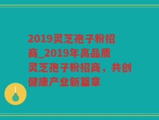 2019灵芝孢子粉招商_2019年高品质灵芝孢子粉招商，共创健康产业新篇章