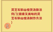 灵芝石斛山楂煲汤做法窍门(健康又美味的灵芝石斛山楂汤制作方法)