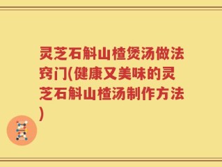 灵芝石斛山楂煲汤做法窍门(健康又美味的灵芝石斛山楂汤制作方法)