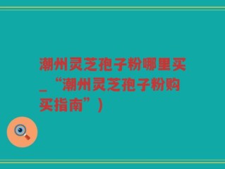 潮州灵芝孢子粉哪里买_“潮州灵芝孢子粉购买指南”)