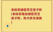 老段家破壁灵芝孢子粉(老段家推出破壁灵芝孢子粉，助力养生保健)